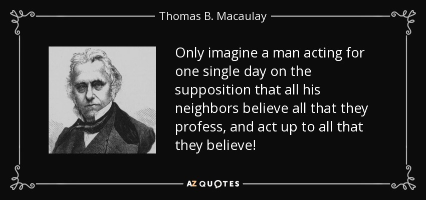 Only imagine a man acting for one single day on the supposition that all his neighbors believe all that they profess, and act up to all that they believe! - Thomas B. Macaulay