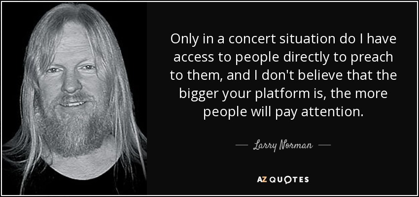 Only in a concert situation do I have access to people directly to preach to them, and I don't believe that the bigger your platform is, the more people will pay attention. - Larry Norman