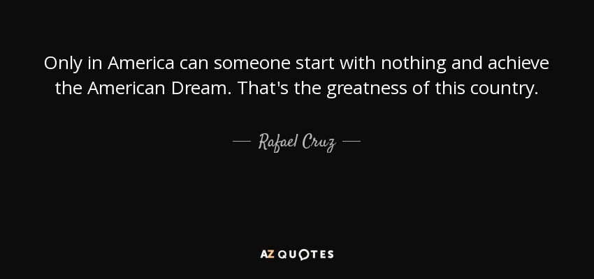 Only in America can someone start with nothing and achieve the American Dream. That's the greatness of this country. - Rafael Cruz