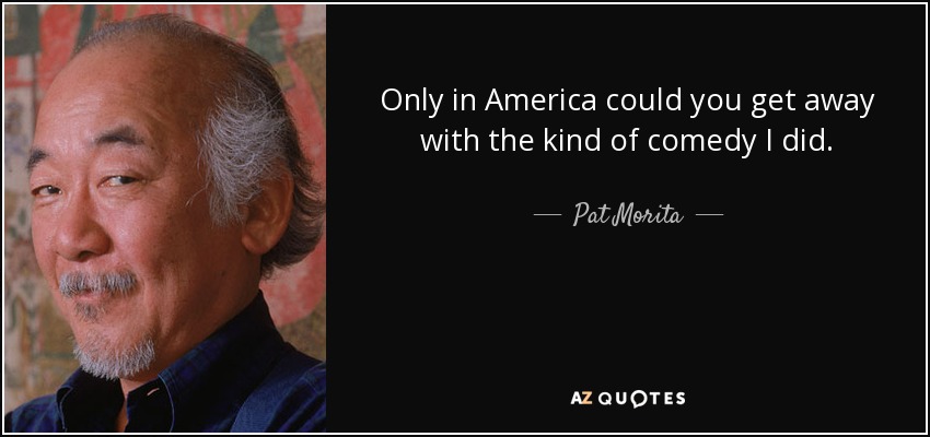 Only in America could you get away with the kind of comedy I did. - Pat Morita