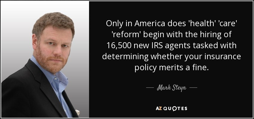 Only in America does 'health' 'care' 'reform' begin with the hiring of 16,500 new IRS agents tasked with determining whether your insurance policy merits a fine. - Mark Steyn