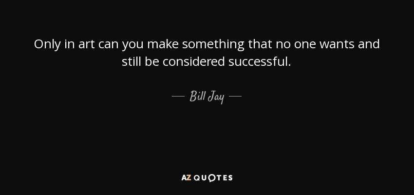 Only in art can you make something that no one wants and still be considered successful. - Bill Jay