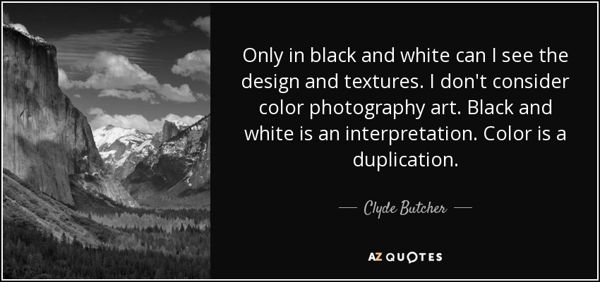Only in black and white can I see the design and textures. I don't consider color photography art. Black and white is an interpretation. Color is a duplication. - Clyde Butcher