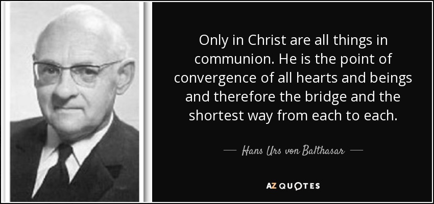 Only in Christ are all things in communion. He is the point of convergence of all hearts and beings and therefore the bridge and the shortest way from each to each. - Hans Urs von Balthasar