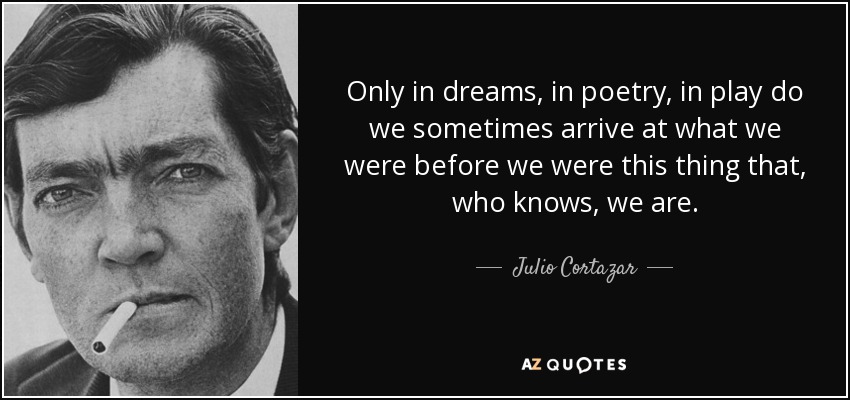 Only in dreams, in poetry, in play do we sometimes arrive at what we were before we were this thing that, who knows, we are. - Julio Cortazar