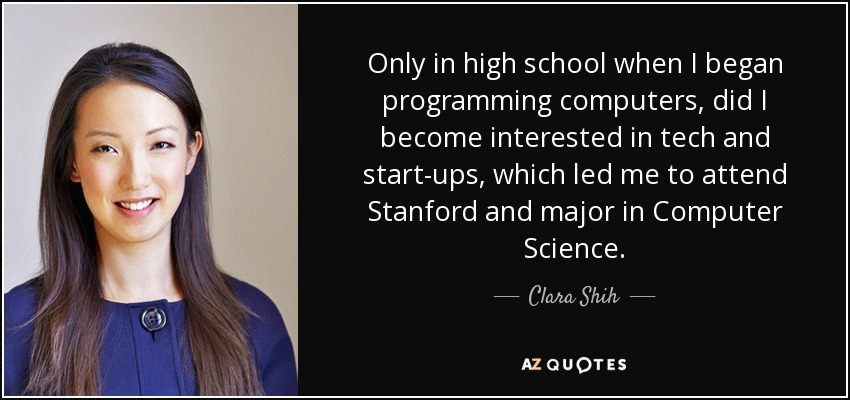 Only in high school when I began programming computers, did I become interested in tech and start-ups, which led me to attend Stanford and major in Computer Science. - Clara Shih