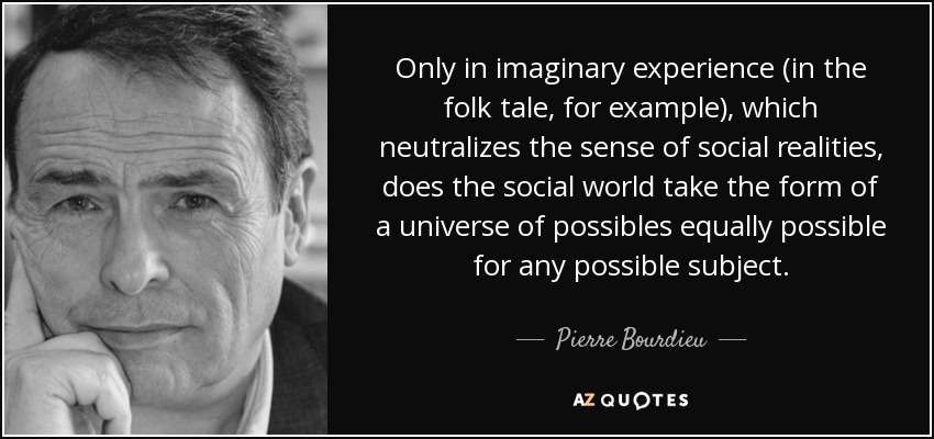 Only in imaginary experience (in the folk tale, for example), which neutralizes the sense of social realities, does the social world take the form of a universe of possibles equally possible for any possible subject. - Pierre Bourdieu