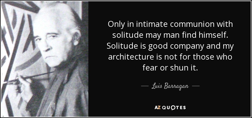 Only in intimate communion with solitude may man find himself. Solitude is good company and my architecture is not for those who fear or shun it. - Luis Barragan