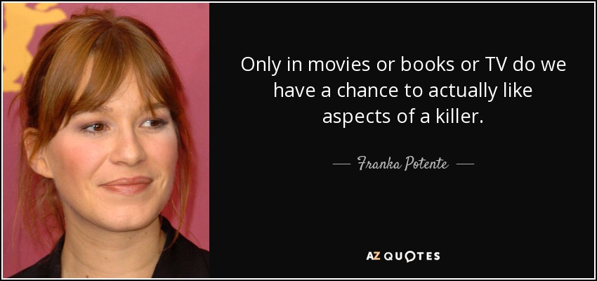Only in movies or books or TV do we have a chance to actually like aspects of a killer. - Franka Potente