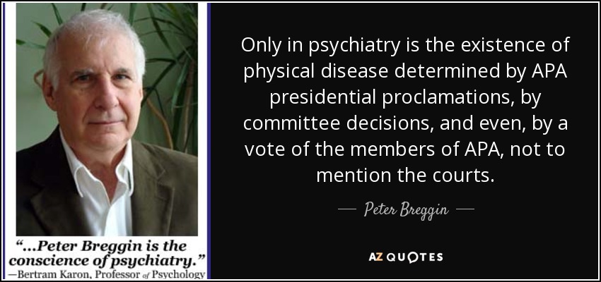 Only in psychiatry is the existence of physical disease determined by APA presidential proclamations, by committee decisions, and even, by a vote of the members of APA, not to mention the courts. - Peter Breggin