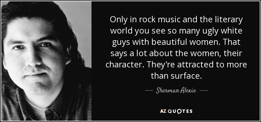 Only in rock music and the literary world you see so many ugly white guys with beautiful women. That says a lot about the women, their character. They're attracted to more than surface. - Sherman Alexie