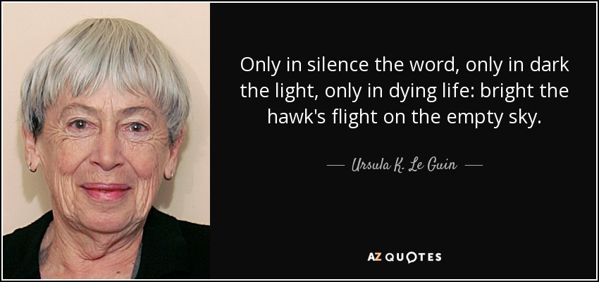 Only in silence the word, only in dark the light, only in dying life: bright the hawk's flight on the empty sky. - Ursula K. Le Guin
