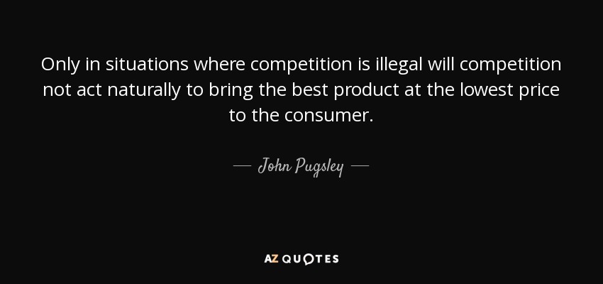 Only in situations where competition is illegal will competition not act naturally to bring the best product at the lowest price to the consumer. - John Pugsley
