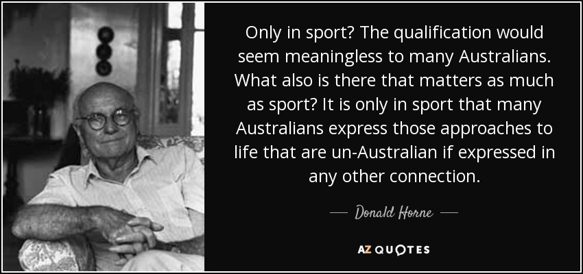 Only in sport? The qualification would seem meaningless to many Australians. What also is there that matters as much as sport? It is only in sport that many Australians express those approaches to life that are un-Australian if expressed in any other connection. - Donald Horne