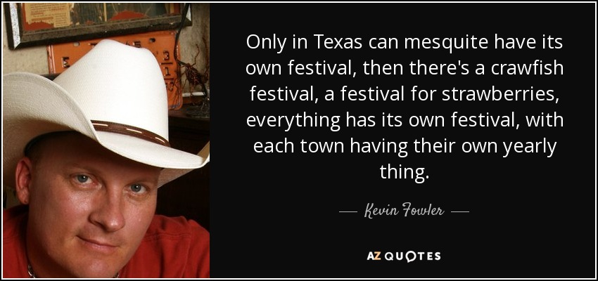 Only in Texas can mesquite have its own festival, then there's a crawfish festival, a festival for strawberries, everything has its own festival, with each town having their own yearly thing. - Kevin Fowler