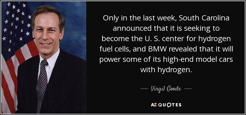Only in the last week, South Carolina announced that it is seeking to become the U. S. center for hydrogen fuel cells, and BMW revealed that it will power some of its high-end model cars with hydrogen. - Virgil Goode
