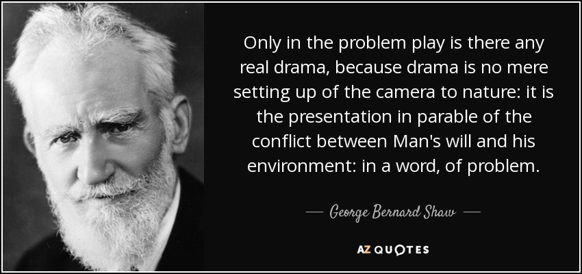Only in the problem play is there any real drama, because drama is no mere setting up of the camera to nature: it is the presentation in parable of the conflict between Man's will and his environment: in a word, of problem. - George Bernard Shaw