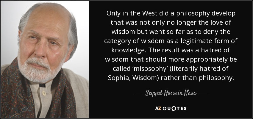 Only in the West did a philosophy develop that was not only no longer the love of wisdom but went so far as to deny the category of wisdom as a legitimate form of knowledge. The result was a hatred of wisdom that should more appropriately be called ‘misosophy’ (literarily hatred of Sophia, Wisdom) rather than philosophy. - Seyyed Hossein Nasr