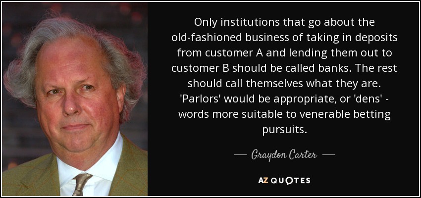Only institutions that go about the old-fashioned business of taking in deposits from customer A and lending them out to customer B should be called banks. The rest should call themselves what they are. 'Parlors' would be appropriate, or 'dens' - words more suitable to venerable betting pursuits. - Graydon Carter