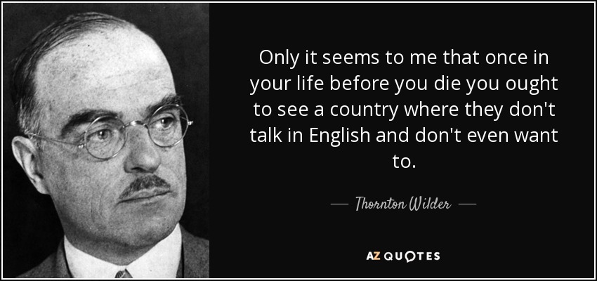 Only it seems to me that once in your life before you die you ought to see a country where they don't talk in English and don't even want to. - Thornton Wilder