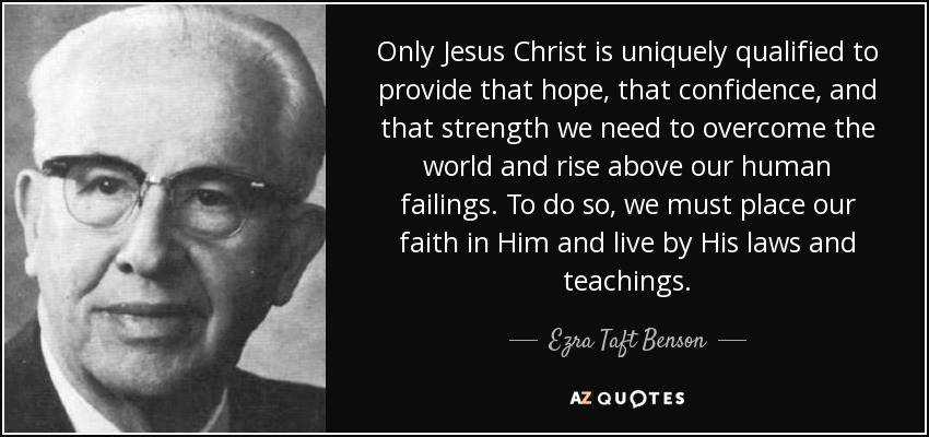 Only Jesus Christ is uniquely qualified to provide that hope, that confidence, and that strength we need to overcome the world and rise above our human failings. To do so, we must place our faith in Him and live by His laws and teachings. - Ezra Taft Benson