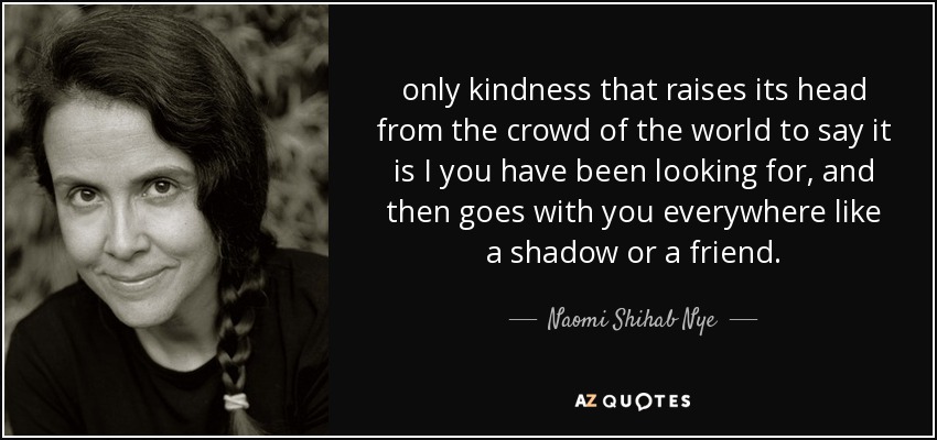 only kindness that raises its head from the crowd of the world to say it is I you have been looking for, and then goes with you everywhere like a shadow or a friend. - Naomi Shihab Nye
