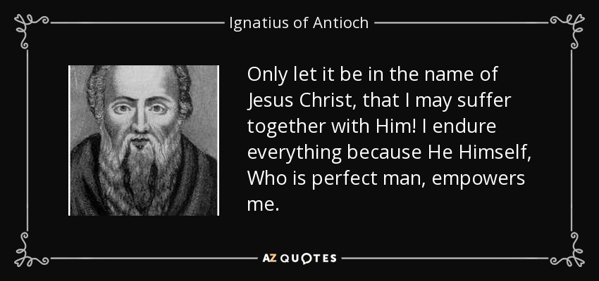 Only let it be in the name of Jesus Christ, that I may suffer together with Him! I endure everything because He Himself, Who is perfect man, empowers me. - Ignatius of Antioch