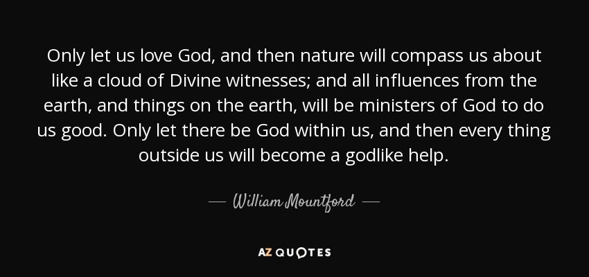 Only let us love God, and then nature will compass us about like a cloud of Divine witnesses; and all influences from the earth, and things on the earth, will be ministers of God to do us good. Only let there be God within us, and then every thing outside us will become a godlike help. - William Mountford