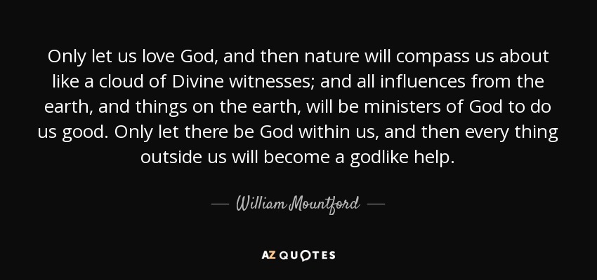 Only let us love God, and then nature will compass us about like a cloud of Divine witnesses; and all influences from the earth, and things on the earth, will be ministers of God to do us good. Only let there be God within us, and then every thing outside us will become a godlike help. - William Mountford