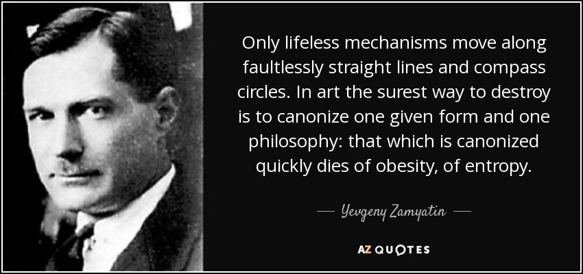 Only lifeless mechanisms move along faultlessly straight lines and compass circles. In art the surest way to destroy is to canonize one given form and one philosophy: that which is canonized quickly dies of obesity, of entropy. - Yevgeny Zamyatin