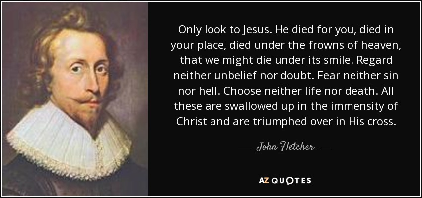 Only look to Jesus. He died for you, died in your place, died under the frowns of heaven, that we might die under its smile. Regard neither unbelief nor doubt. Fear neither sin nor hell. Choose neither life nor death. All these are swallowed up in the immensity of Christ and are triumphed over in His cross. - John Fletcher