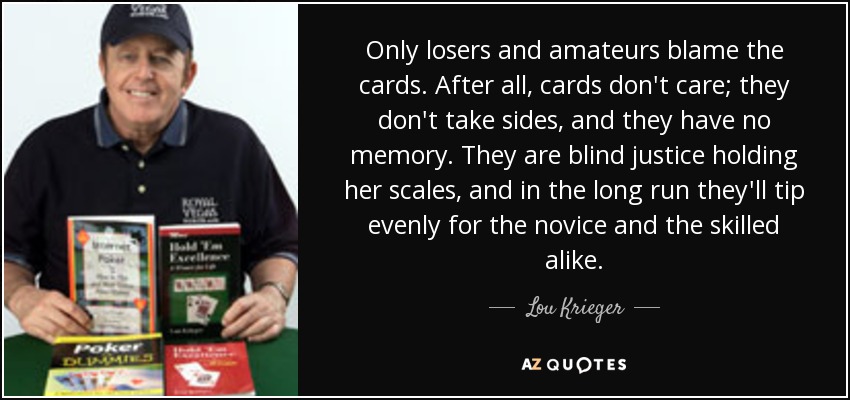 Only losers and amateurs blame the cards. After all, cards don't care; they don't take sides, and they have no memory. They are blind justice holding her scales, and in the long run they'll tip evenly for the novice and the skilled alike. - Lou Krieger