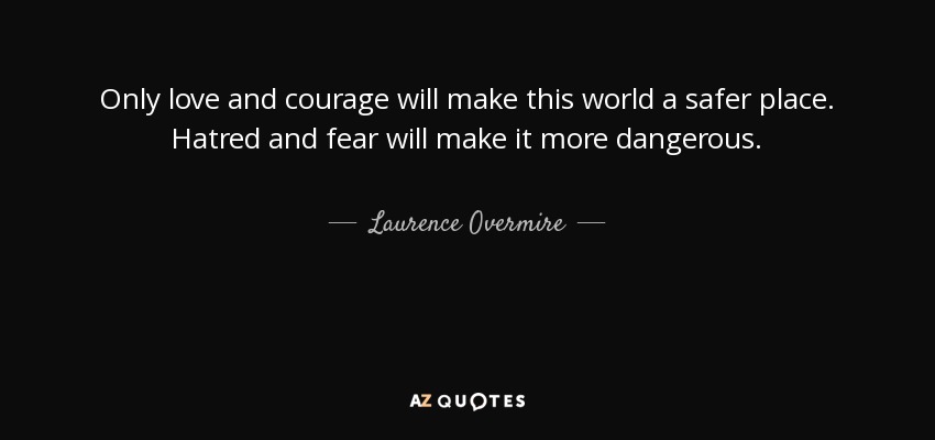 Only love and courage will make this world a safer place. Hatred and fear will make it more dangerous. - Laurence Overmire