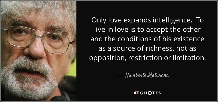 Only love expands intelligence. To live in love is to accept the other and the conditions of his existence as a source of richness, not as opposition, restriction or limitation. - Humberto Maturana