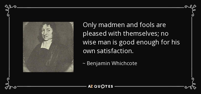 Only madmen and fools are pleased with themselves; no wise man is good enough for his own satisfaction. - Benjamin Whichcote