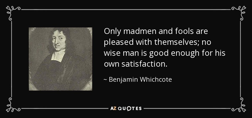 Only madmen and fools are pleased with themselves; no wise man is good enough for his own satisfaction. - Benjamin Whichcote
