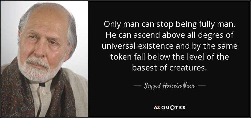 Only man can stop being fully man. He can ascend above all degres of universal existence and by the same token fall below the level of the basest of creatures. - Seyyed Hossein Nasr