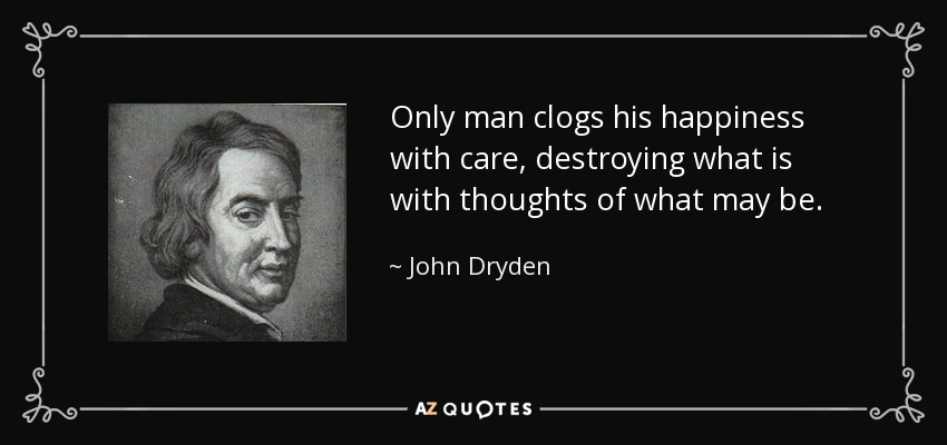 Only man clogs his happiness with care, destroying what is with thoughts of what may be. - John Dryden