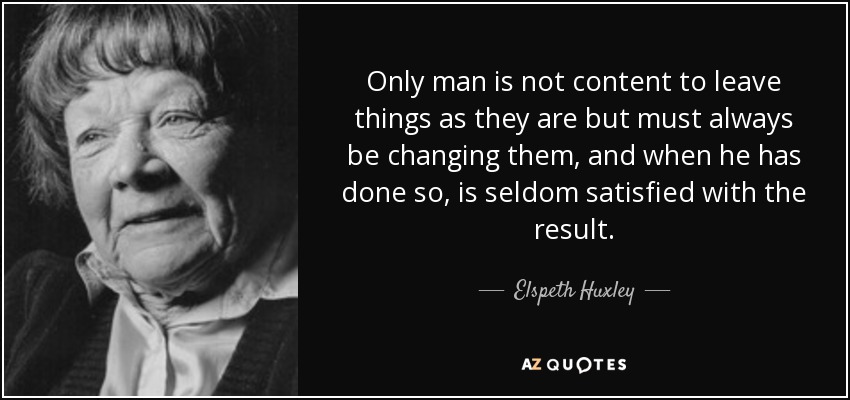 Only man is not content to leave things as they are but must always be changing them, and when he has done so, is seldom satisfied with the result. - Elspeth Huxley