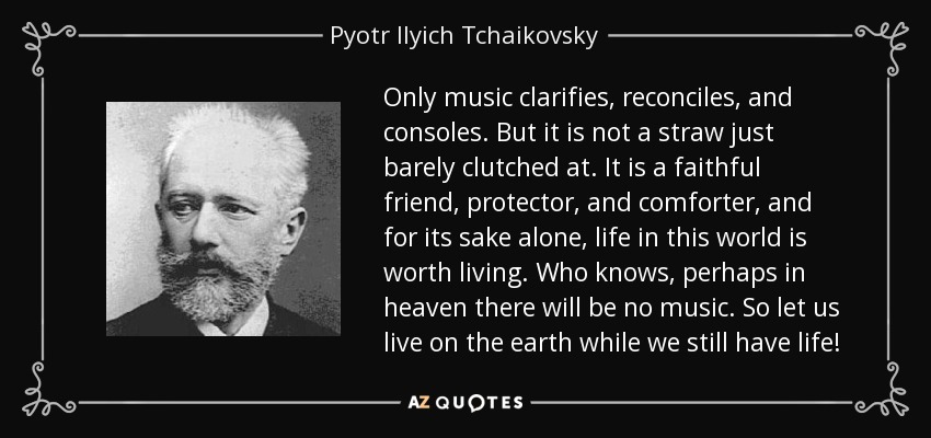 Only music clarifies, reconciles, and consoles. But it is not a straw just barely clutched at. It is a faithful friend, protector, and comforter, and for its sake alone, life in this world is worth living. Who knows, perhaps in heaven there will be no music. So let us live on the earth while we still have life! - Pyotr Ilyich Tchaikovsky