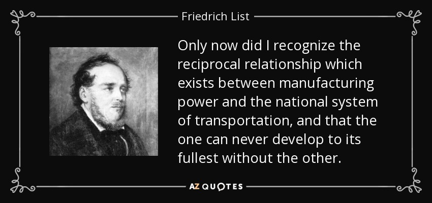 Only now did I recognize the reciprocal relationship which exists between manufacturing power and the national system of transportation, and that the one can never develop to its fullest without the other. - Friedrich List