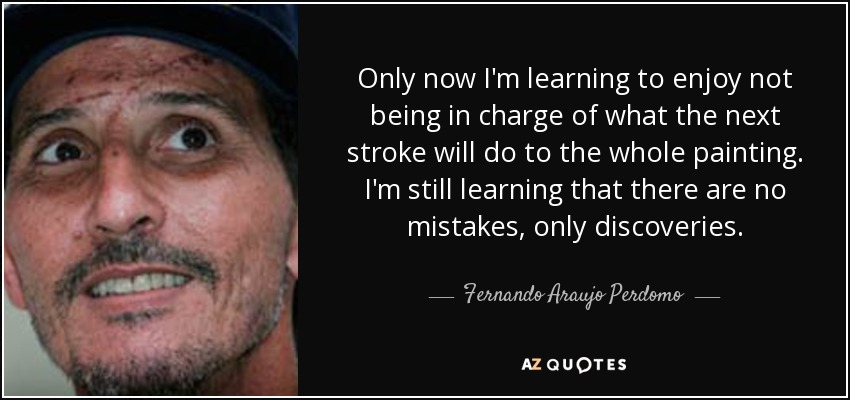 Only now I'm learning to enjoy not being in charge of what the next stroke will do to the whole painting. I'm still learning that there are no mistakes, only discoveries. - Fernando Araujo Perdomo