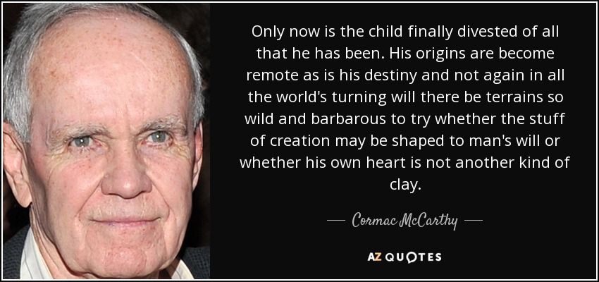 Only now is the child finally divested of all that he has been. His origins are become remote as is his destiny and not again in all the world's turning will there be terrains so wild and barbarous to try whether the stuff of creation may be shaped to man's will or whether his own heart is not another kind of clay. - Cormac McCarthy