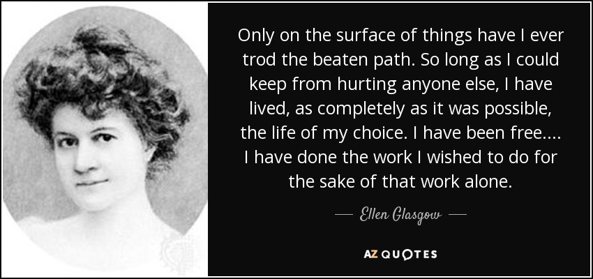 Only on the surface of things have I ever trod the beaten path. So long as I could keep from hurting anyone else, I have lived, as completely as it was possible, the life of my choice. I have been free. . . . I have done the work I wished to do for the sake of that work alone. - Ellen Glasgow