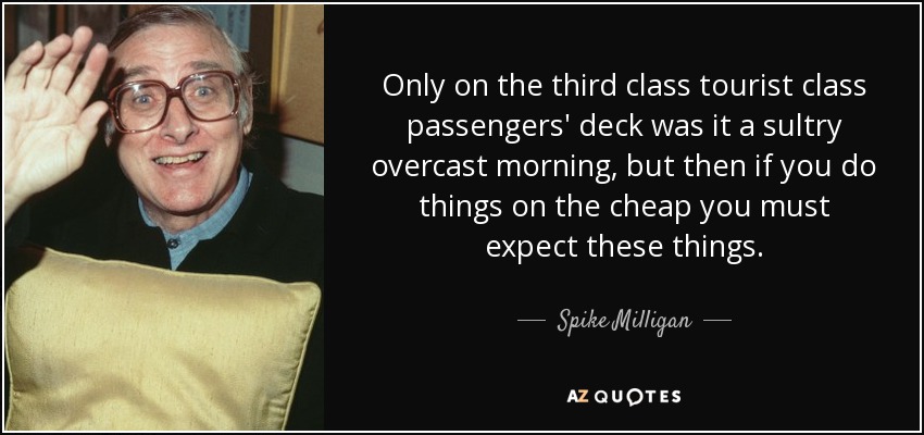 Only on the third class tourist class passengers' deck was it a sultry overcast morning, but then if you do things on the cheap you must expect these things. - Spike Milligan