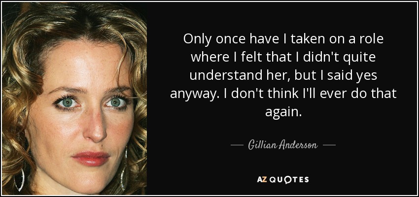 Only once have I taken on a role where I felt that I didn't quite understand her, but I said yes anyway. I don't think I'll ever do that again. - Gillian Anderson