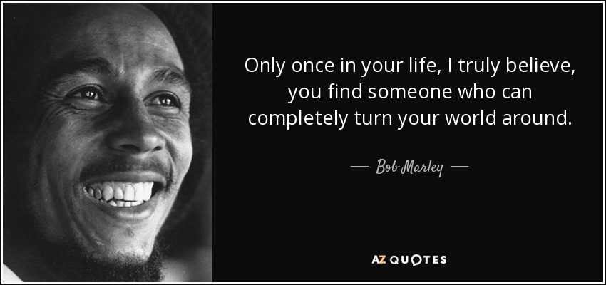 Only once in your life, I truly believe, you find someone who can completely turn your world around. - Bob Marley