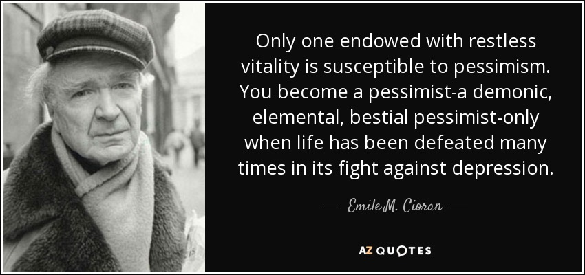 Only one endowed with restless vitality is susceptible to pessimism. You become a pessimist-a demonic, elemental, bestial pessimist-only when life has been defeated many times in its fight against depression. - Emile M. Cioran