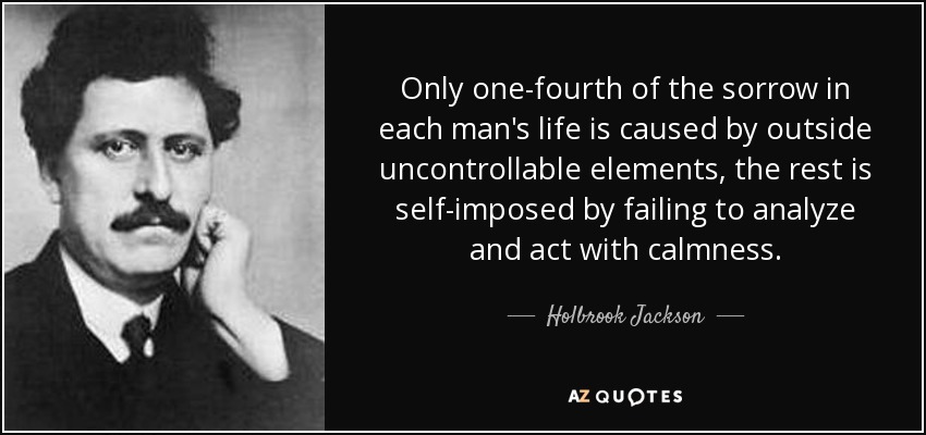 Only one-fourth of the sorrow in each man's life is caused by outside uncontrollable elements, the rest is self-imposed by failing to analyze and act with calmness. - Holbrook Jackson