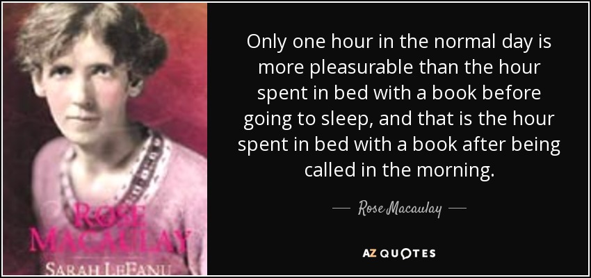 Only one hour in the normal day is more pleasurable than the hour spent in bed with a book before going to sleep, and that is the hour spent in bed with a book after being called in the morning. - Rose Macaulay